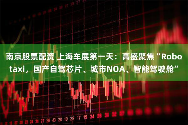 南京股票配资 上海车展第一天：高盛聚焦“Robotaxi，国产自驾芯片、城市NOA、智能驾驶舱”