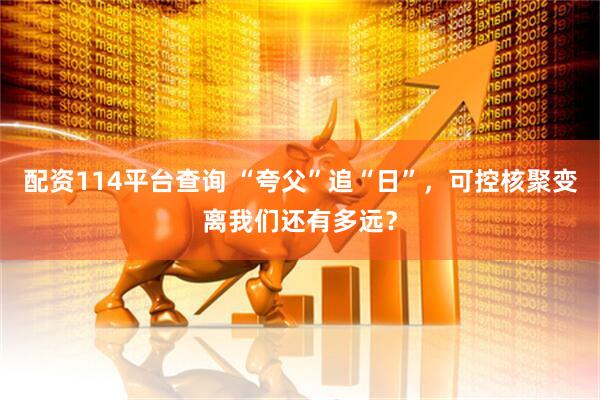配资114平台查询 “夸父”追“日”，可控核聚变离我们还有多远？