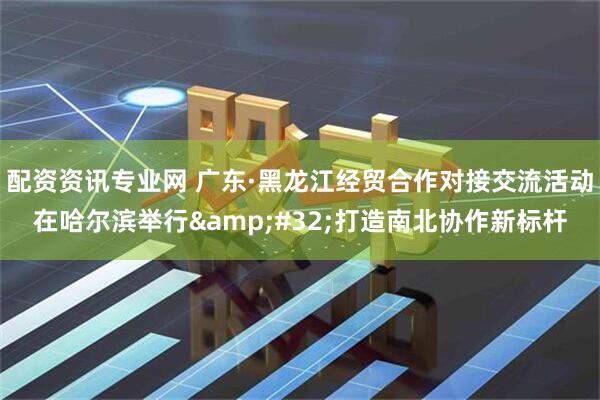 配资资讯专业网 广东·黑龙江经贸合作对接交流活动在哈尔滨举行&#32;打造南北协作新标杆