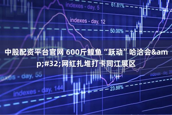 中股配资平台官网 600斤鳇鱼“跃动”哈洽会&#32;网红扎堆打卡同江展区
