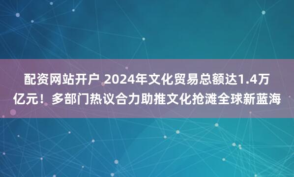 配资网站开户 2024年文化贸易总额达1.4万亿元！多部门热议合力助推文化抢滩全球新蓝海