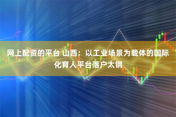 网上配资的平台 山西：以工业场景为载体的国际化育人平台落户太钢