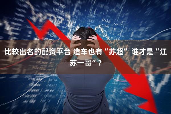 比较出名的配资平台 造车也有“苏超” 谁才是“江苏一哥”？