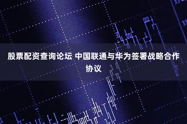 股票配资查询论坛 中国联通与华为签署战略合作协议