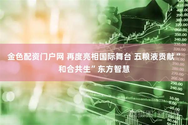 金色配资门户网 再度亮相国际舞台 五粮液贡献“和合共生”东方智慧