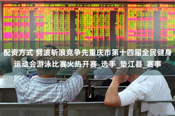 配资方式 劈波斩浪竞争先重庆市第十四届全民健身运动会游泳比赛火热开赛_选手_垫江县_赛事