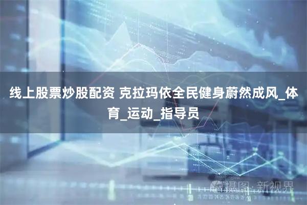线上股票炒股配资 克拉玛依全民健身蔚然成风_体育_运动_指导员