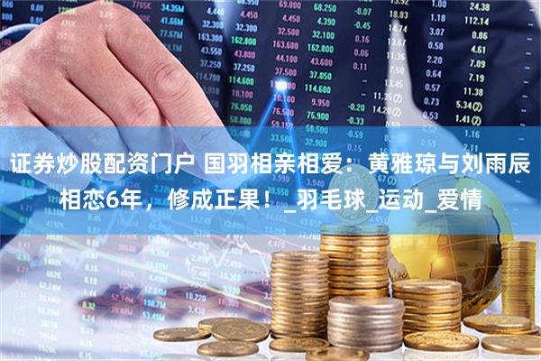 证券炒股配资门户 国羽相亲相爱：黄雅琼与刘雨辰相恋6年，修成正果！_羽毛球_运动_爱情
