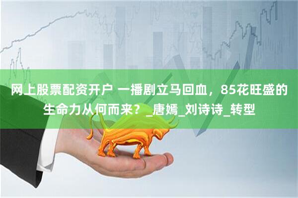 网上股票配资开户 一播剧立马回血，85花旺盛的生命力从何而来？_唐嫣_刘诗诗_转型