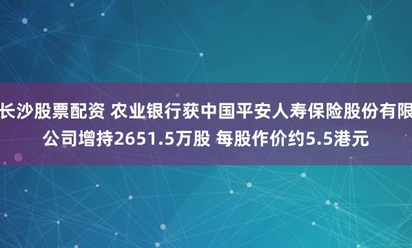长沙股票配资 农业银行获中国平安人寿保险股份有限公司增持2651.5万股 每股作价约5.5港元