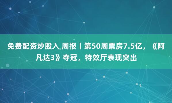 免费配资炒股入 周报丨第50周票房7.5亿，《阿凡达3》夺冠，特效厅表现突出