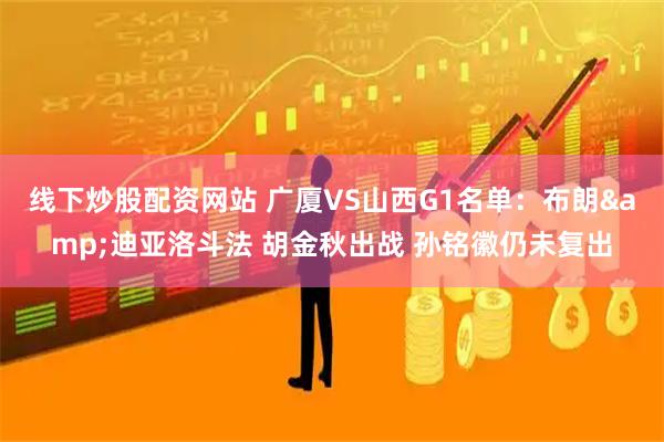 线下炒股配资网站 广厦VS山西G1名单：布朗&迪亚洛斗法 胡金秋出战 孙铭徽仍未复出