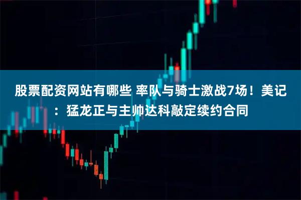 股票配资网站有哪些 率队与骑士激战7场！美记：猛龙正与主帅达科敲定续约合同