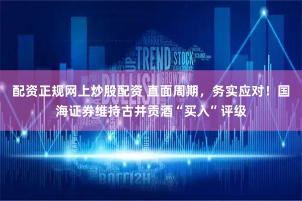配资正规网上炒股配资 直面周期,务实应对!国海证券维持古井贡酒“买入”评级