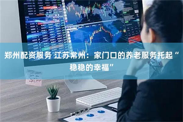 郑州配资服务 江苏常州：家门口的养老服务托起“稳稳的幸福”