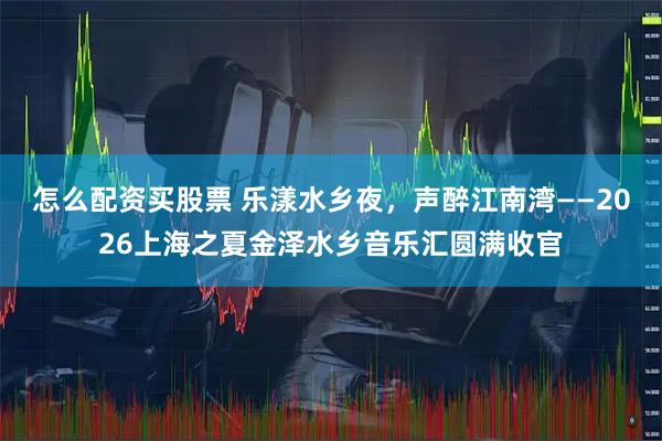 怎么配资买股票 乐漾水乡夜，声醉江南湾——2026上海之夏金泽水乡音乐汇圆满收官